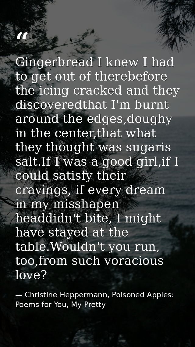 Gingerbread I knew I had to get out of therebefore the icing cracked and they discoveredthat I'm burnt around the edges, — Christine Heppermann, Poisoned Apples: Poems for You, My Pretty
