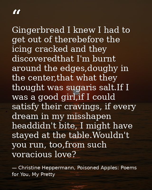 Gingerbread I knew I had to get out of therebefore the icing cracked and they discoveredthat I'm burnt around the edges, — Christine Heppermann, Poisoned Apples: Poems for You, My Pretty
