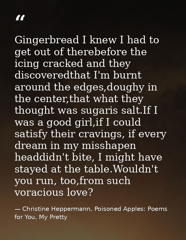 Gingerbread I knew I had to get out of therebefore the icing cracked and they discoveredthat I'm burnt around the edges, — Christine Heppermann, Poisoned Apples: Poems for You, My Pretty