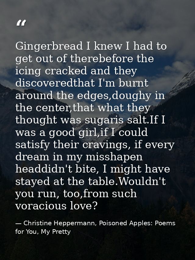 Gingerbread I knew I had to get out of therebefore the icing cracked and they discoveredthat I'm burnt around the edges, — Christine Heppermann, Poisoned Apples: Poems for You, My Pretty