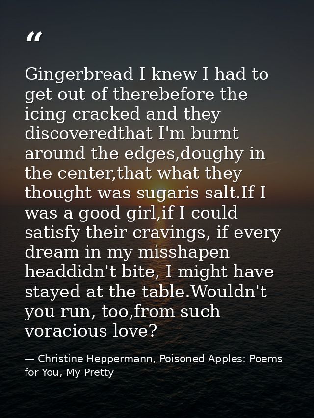 Gingerbread I knew I had to get out of therebefore the icing cracked and they discoveredthat I'm burnt around the edges, — Christine Heppermann, Poisoned Apples: Poems for You, My Pretty