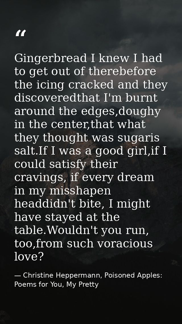 Gingerbread I knew I had to get out of therebefore the icing cracked and they discoveredthat I'm burnt around the edges, — Christine Heppermann, Poisoned Apples: Poems for You, My Pretty