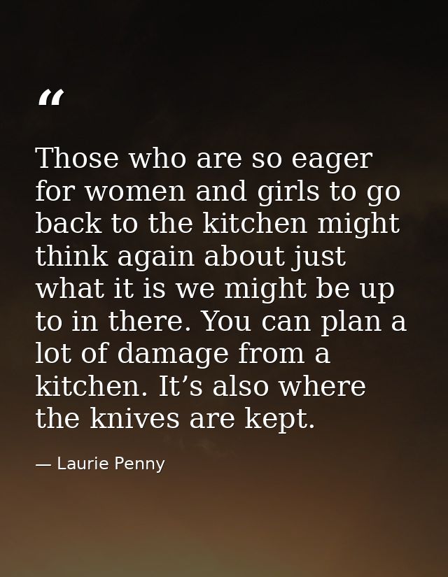 Those who are so eager for women and girls to go back to the kitchen might think again about just what it is we might be — Laurie Penny