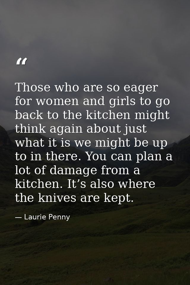 Those who are so eager for women and girls to go back to the kitchen might think again about just what it is we might be — Laurie Penny