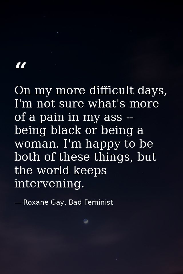 On my more difficult days, I'm not sure what's more of a pain in my ass -- being black or being a woman. I'm happy to be — Roxane Gay, Bad Feminist