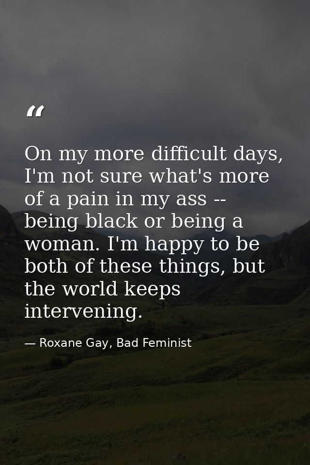 On my more difficult days, I'm not sure what's more of a pain in my ass -- being black or being a woman. I'm happy to be — Roxane Gay, Bad Feminist