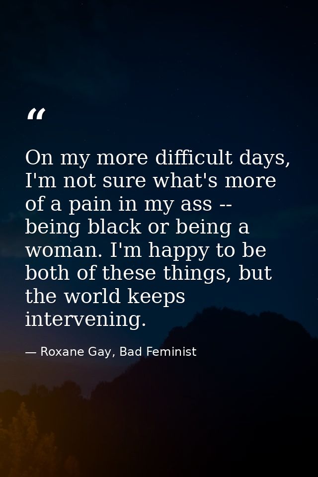 On my more difficult days, I'm not sure what's more of a pain in my ass -- being black or being a woman. I'm happy to be — Roxane Gay, Bad Feminist