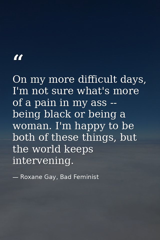 On my more difficult days, I'm not sure what's more of a pain in my ass -- being black or being a woman. I'm happy to be — Roxane Gay, Bad Feminist