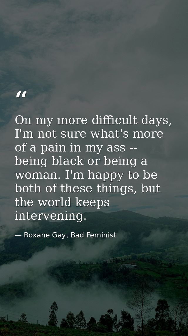 On my more difficult days, I'm not sure what's more of a pain in my ass -- being black or being a woman. I'm happy to be — Roxane Gay, Bad Feminist
