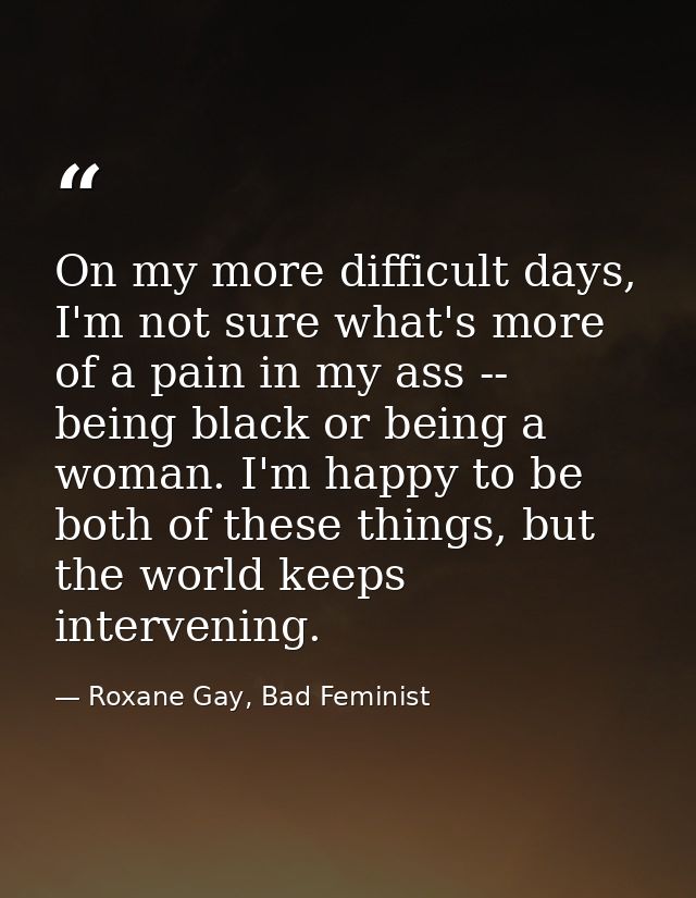On my more difficult days, I'm not sure what's more of a pain in my ass -- being black or being a woman. I'm happy to be — Roxane Gay, Bad Feminist