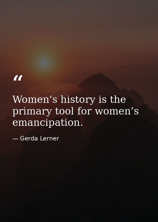 Women’s history is the primary tool for women’s emancipation. — Gerda Lerner
