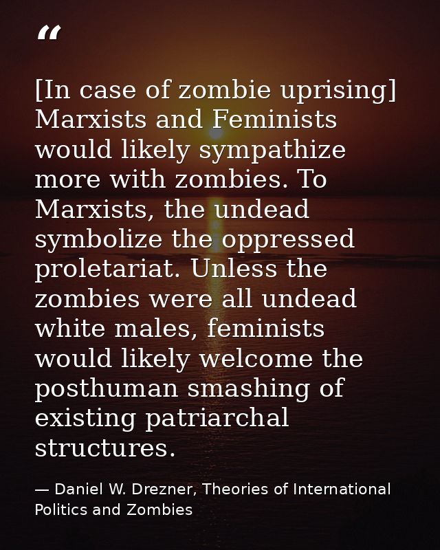 [In case of zombie uprising] Marxists and Feminists would likely sympathize more with zombies. To Marxists, the undead s — Daniel W. Drezner, Theories of International Politics and Zombies