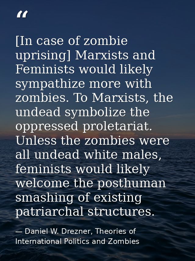 [In case of zombie uprising] Marxists and Feminists would likely sympathize more with zombies. To Marxists, the undead s — Daniel W. Drezner, Theories of International Politics and Zombies