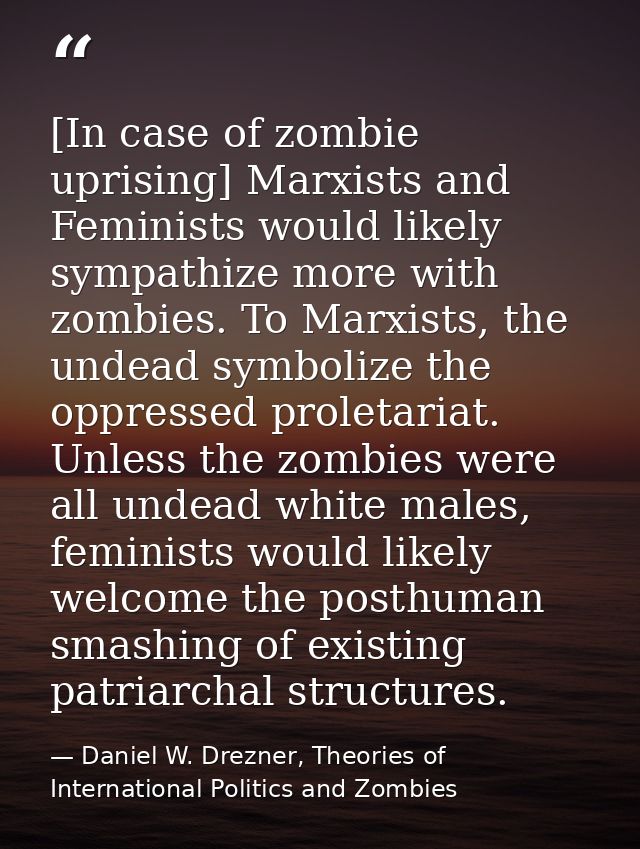 [In case of zombie uprising] Marxists and Feminists would likely sympathize more with zombies. To Marxists, the undead s — Daniel W. Drezner, Theories of International Politics and Zombies