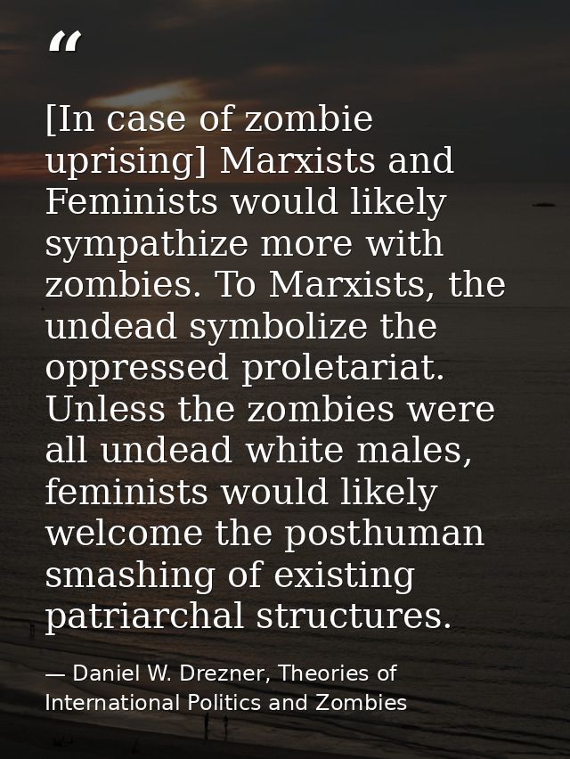 [In case of zombie uprising] Marxists and Feminists would likely sympathize more with zombies. To Marxists, the undead s — Daniel W. Drezner, Theories of International Politics and Zombies