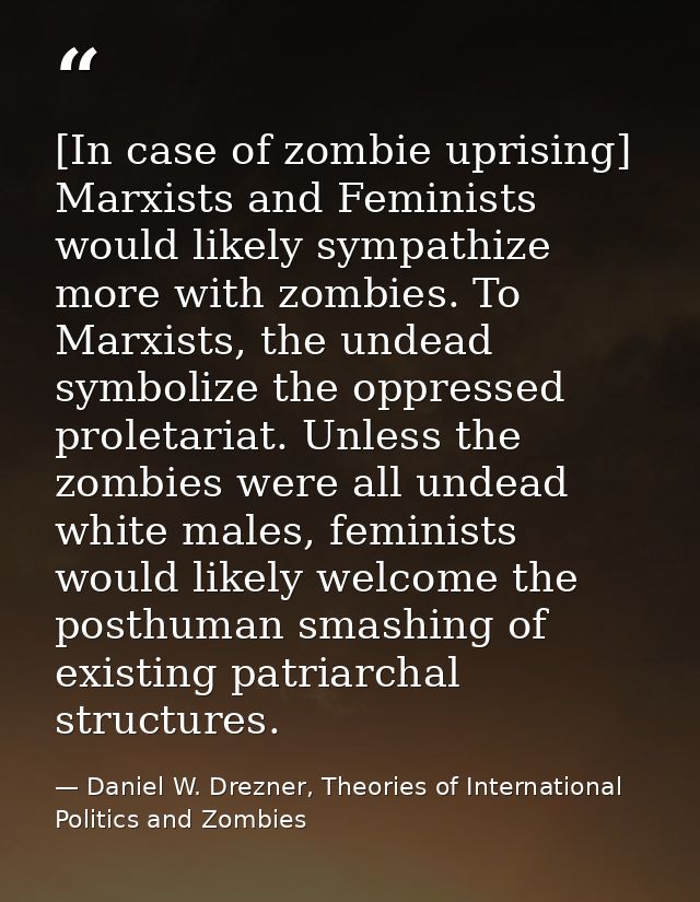 [In case of zombie uprising] Marxists and Feminists would likely sympathize more with zombies. To Marxists, the undead s — Daniel W. Drezner, Theories of International Politics and Zombies