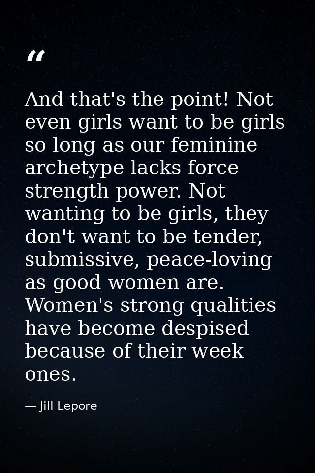 And that's the point! Not even girls want to be girls so long as our feminine archetype lacks force strength power. Not  — Jill Lepore