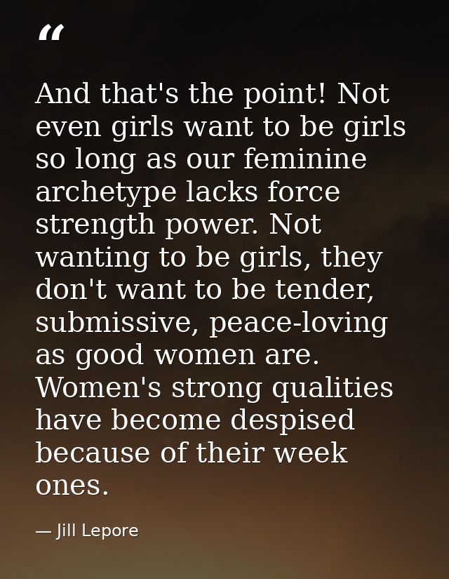 And that's the point! Not even girls want to be girls so long as our feminine archetype lacks force strength power. Not  — Jill Lepore