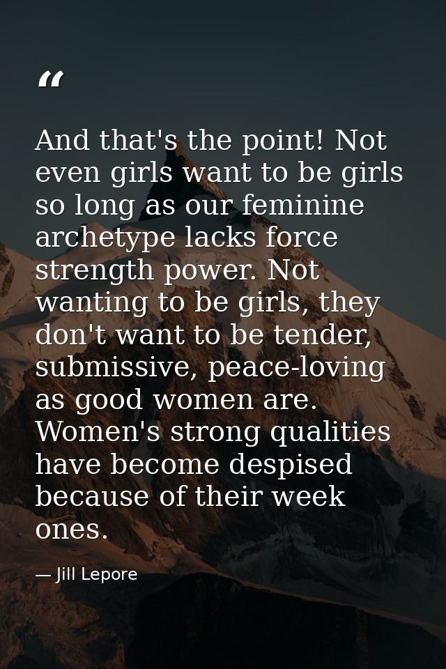 And that's the point! Not even girls want to be girls so long as our feminine archetype lacks force strength power. Not  — Jill Lepore
