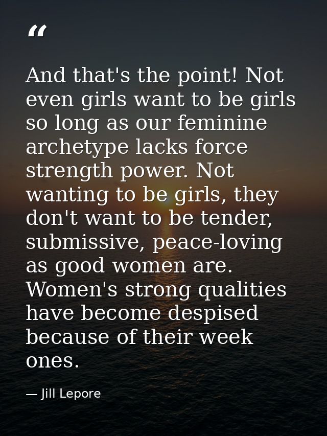 And that's the point! Not even girls want to be girls so long as our feminine archetype lacks force strength power. Not  — Jill Lepore