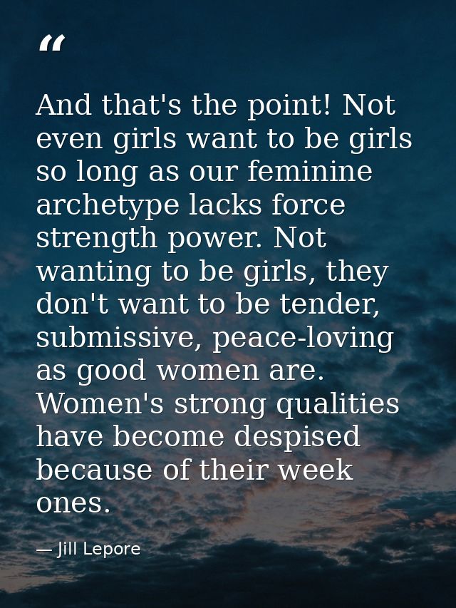 And that's the point! Not even girls want to be girls so long as our feminine archetype lacks force strength power. Not  — Jill Lepore