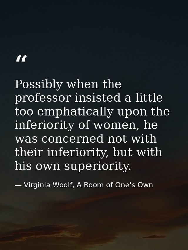 Possibly when the professor insisted a little too emphatically upon the inferiority of women, he was concerned not with  — Virginia Woolf, A Room of One's Own
