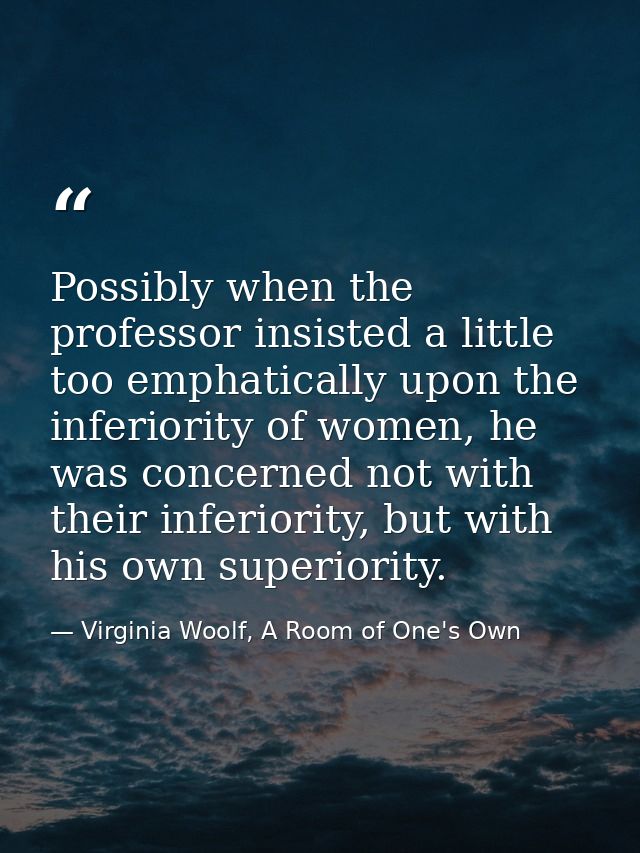 Possibly when the professor insisted a little too emphatically upon the inferiority of women, he was concerned not with  — Virginia Woolf, A Room of One's Own