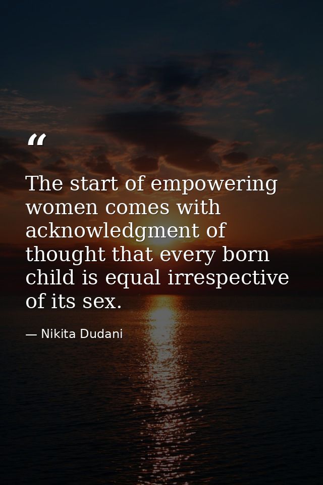 The start of empowering women comes with acknowledgment of thought that every born child is equal irrespective of its se — Nikita Dudani