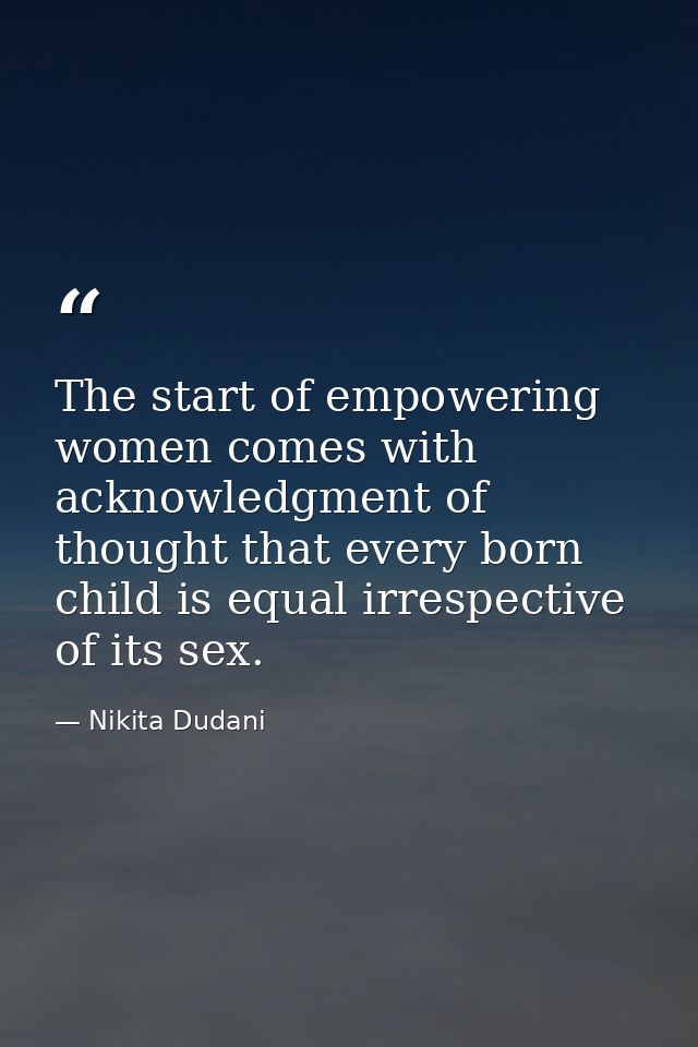 The start of empowering women comes with acknowledgment of thought that every born child is equal irrespective of its se — Nikita Dudani
