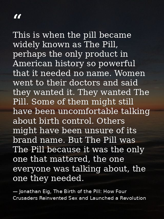 This is when the pill became widely known as The Pill, perhaps the only product in American history so powerful that it  — Jonathan Eig, The Birth of the Pill: How Four Crusaders Reinvented Sex and Launched a Revolution
