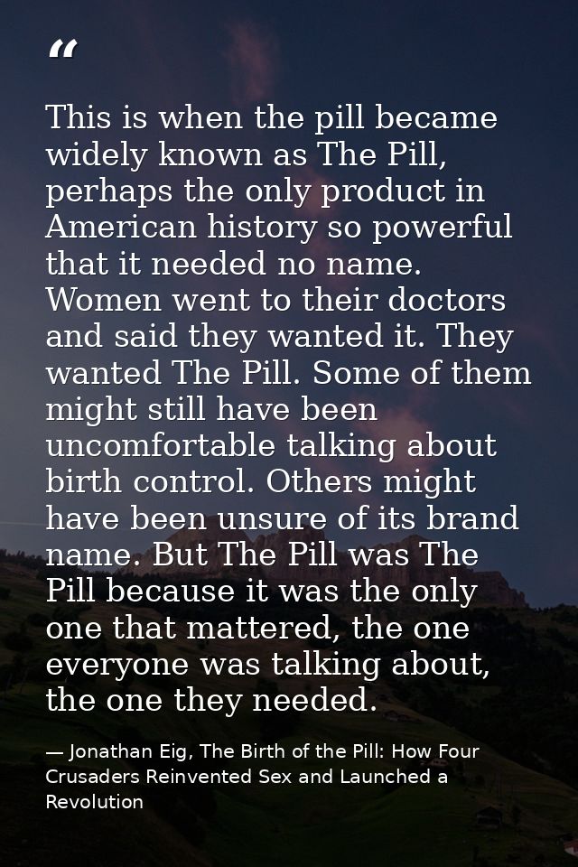 This is when the pill became widely known as The Pill, perhaps the only product in American history so powerful that it  — Jonathan Eig, The Birth of the Pill: How Four Crusaders Reinvented Sex and Launched a Revolution