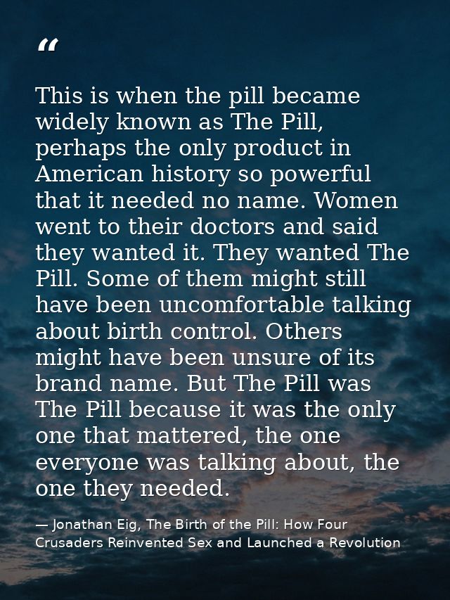 This is when the pill became widely known as The Pill, perhaps the only product in American history so powerful that it  — Jonathan Eig, The Birth of the Pill: How Four Crusaders Reinvented Sex and Launched a Revolution