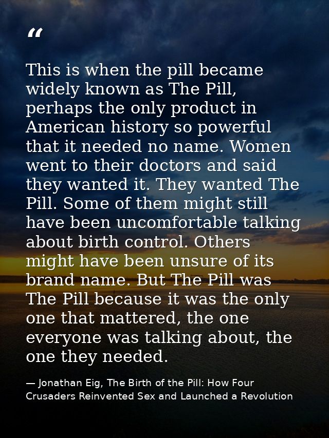 This is when the pill became widely known as The Pill, perhaps the only product in American history so powerful that it  — Jonathan Eig, The Birth of the Pill: How Four Crusaders Reinvented Sex and Launched a Revolution