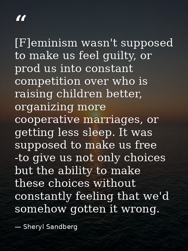 [F]eminism wasn't supposed to make us feel guilty, or prod us into constant competition over who is raising children bet — Sheryl Sandberg