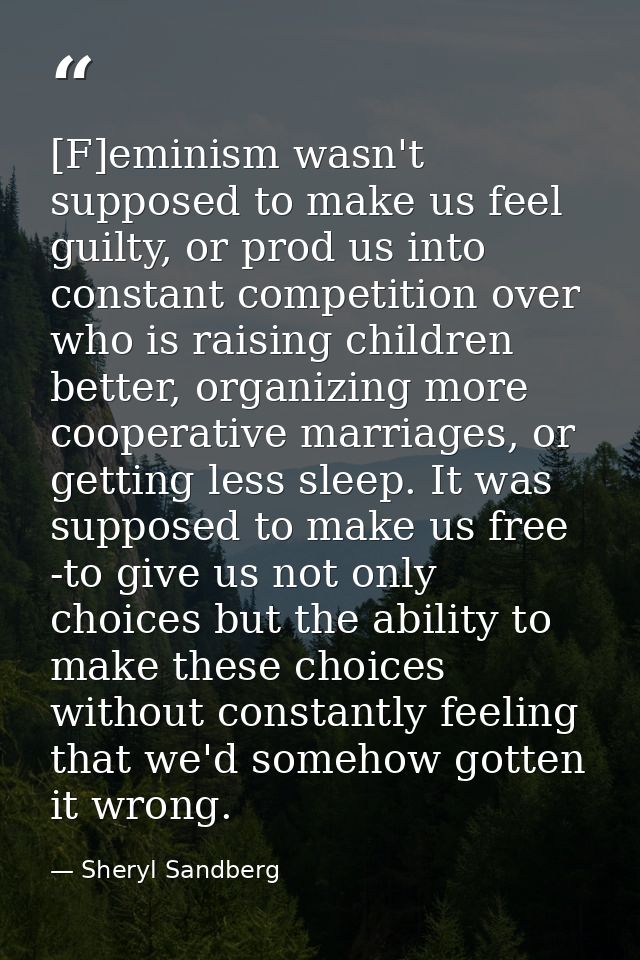 [F]eminism wasn't supposed to make us feel guilty, or prod us into constant competition over who is raising children bet — Sheryl Sandberg