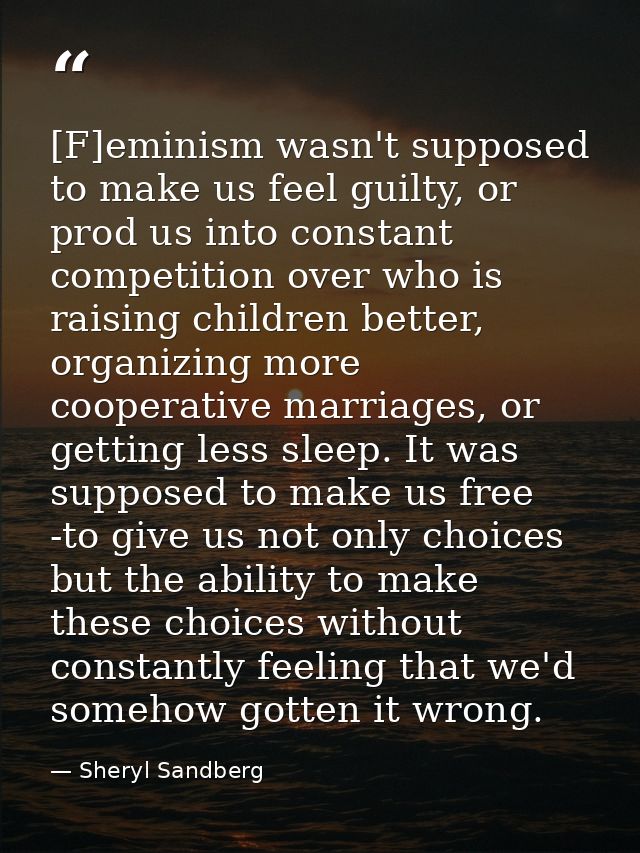 [F]eminism wasn't supposed to make us feel guilty, or prod us into constant competition over who is raising children bet — Sheryl Sandberg