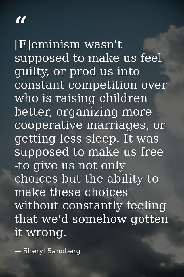 [F]eminism wasn't supposed to make us feel guilty, or prod us into constant competition over who is raising children bet — Sheryl Sandberg