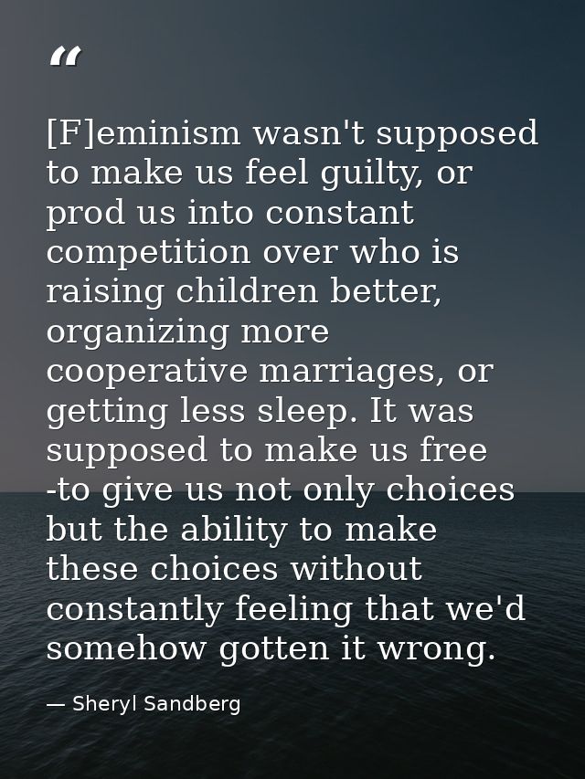 [F]eminism wasn't supposed to make us feel guilty, or prod us into constant competition over who is raising children bet — Sheryl Sandberg