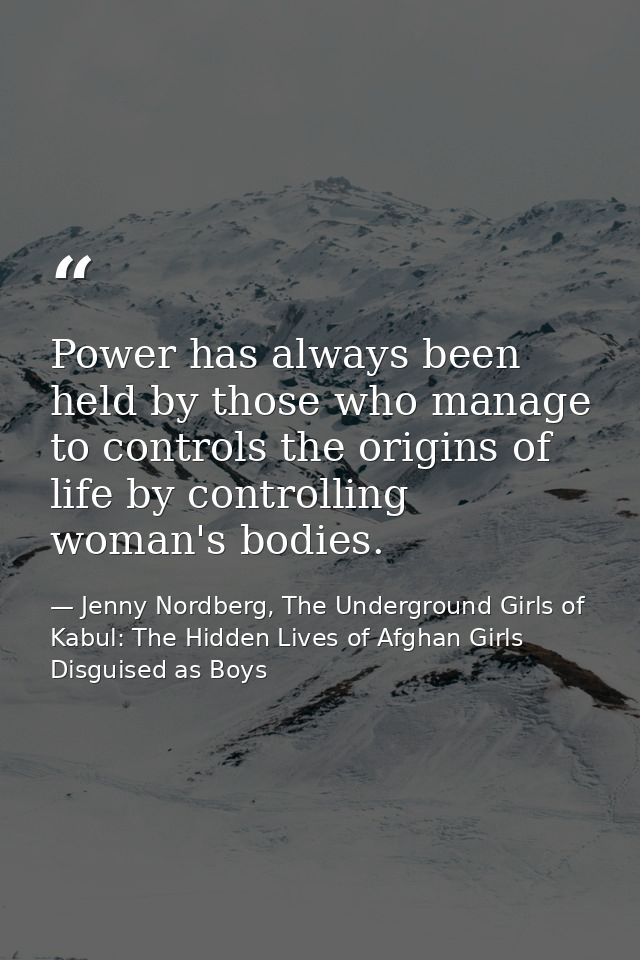 Power has always been held by those who manage to controls the origins of life by controlling woman's bodies. — Jenny Nordberg, The Underground Girls of Kabul: The Hidden Lives of Afghan Girls Disguised as Boys