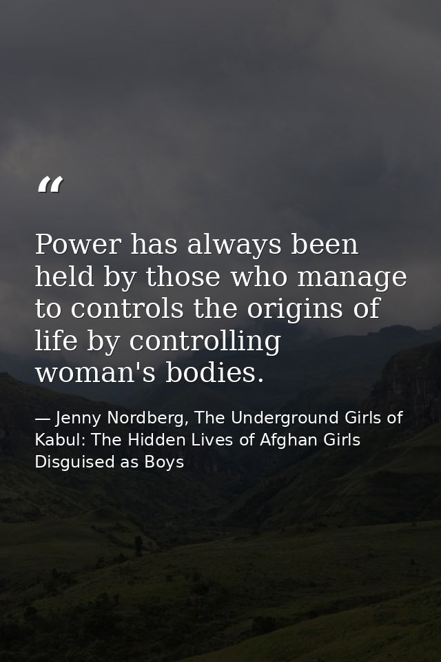 Power has always been held by those who manage to controls the origins of life by controlling woman's bodies. — Jenny Nordberg, The Underground Girls of Kabul: The Hidden Lives of Afghan Girls Disguised as Boys