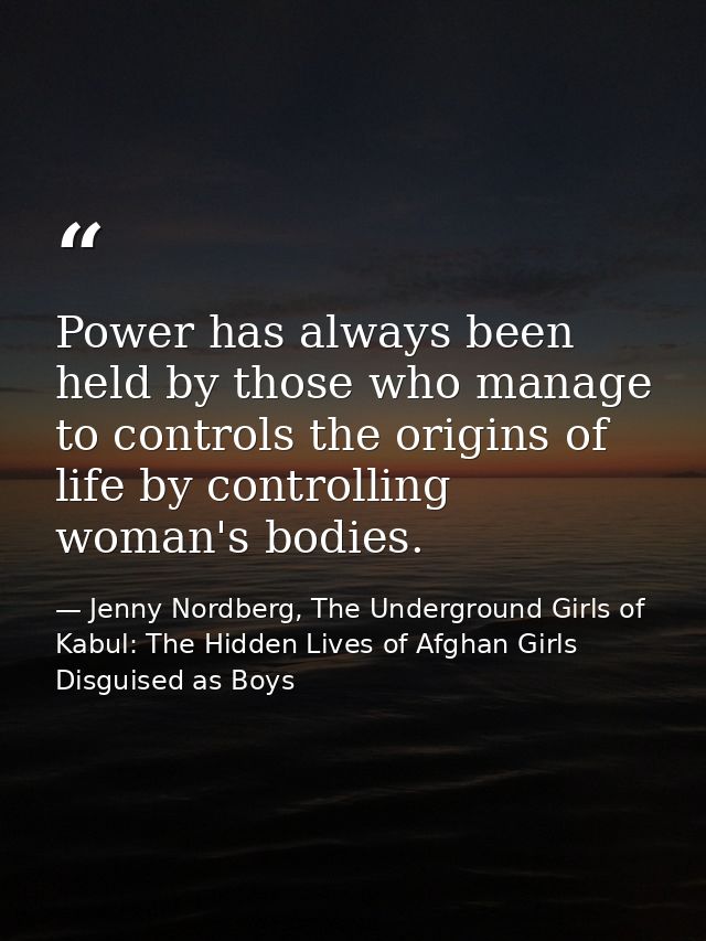 Power has always been held by those who manage to controls the origins of life by controlling woman's bodies. — Jenny Nordberg, The Underground Girls of Kabul: The Hidden Lives of Afghan Girls Disguised as Boys