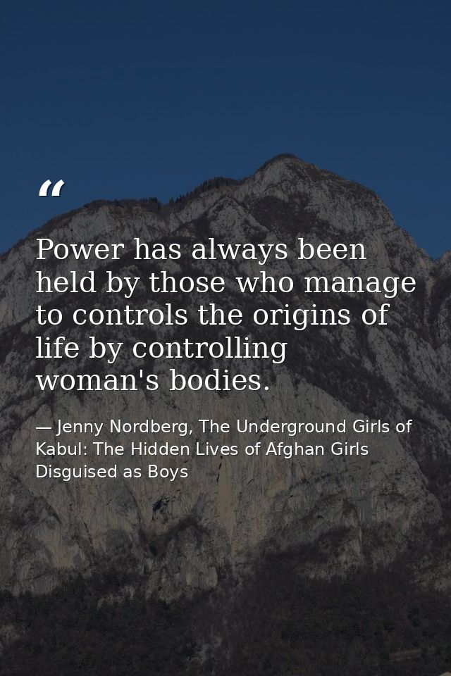 Power has always been held by those who manage to controls the origins of life by controlling woman's bodies. — Jenny Nordberg, The Underground Girls of Kabul: The Hidden Lives of Afghan Girls Disguised as Boys