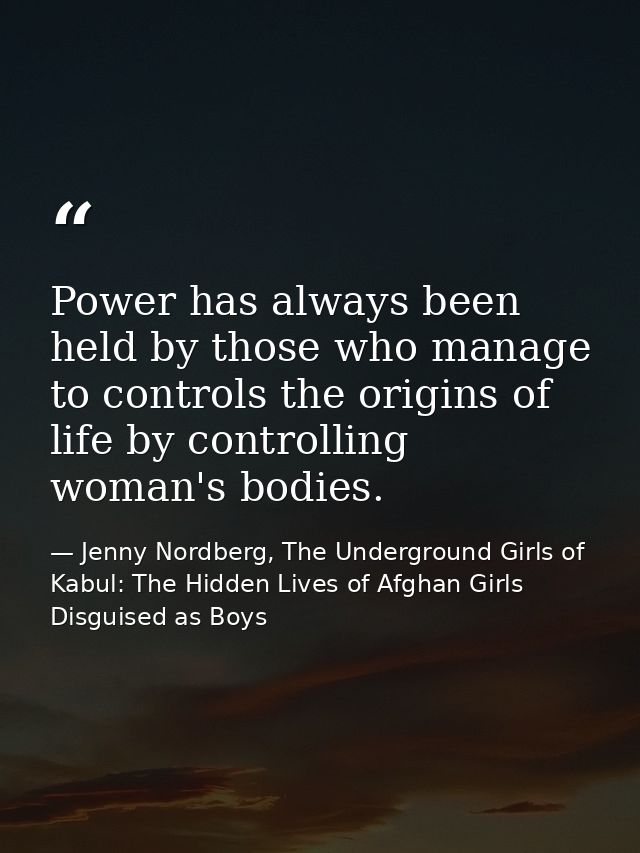 Power has always been held by those who manage to controls the origins of life by controlling woman's bodies. — Jenny Nordberg, The Underground Girls of Kabul: The Hidden Lives of Afghan Girls Disguised as Boys