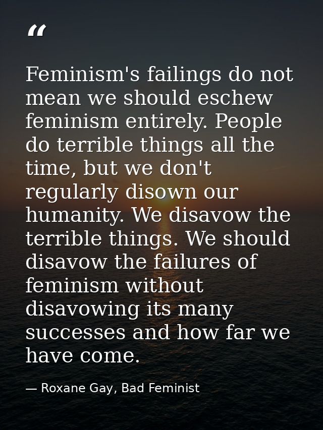 Feminism's failings do not mean we should eschew feminism entirely. People do terrible things all the time, but we don't — Roxane Gay, Bad Feminist