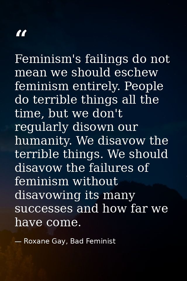 Feminism's failings do not mean we should eschew feminism entirely. People do terrible things all the time, but we don't — Roxane Gay, Bad Feminist