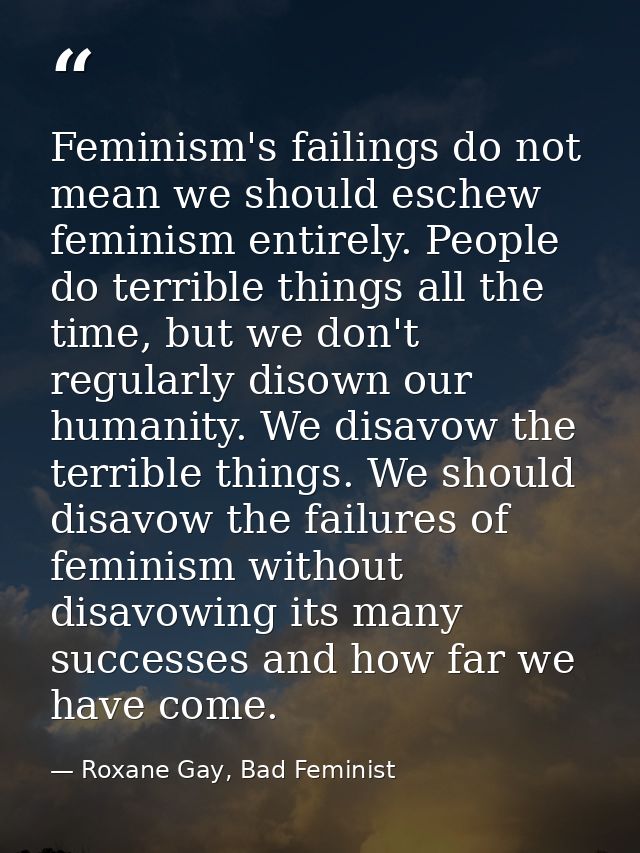 Feminism's failings do not mean we should eschew feminism entirely. People do terrible things all the time, but we don't — Roxane Gay, Bad Feminist