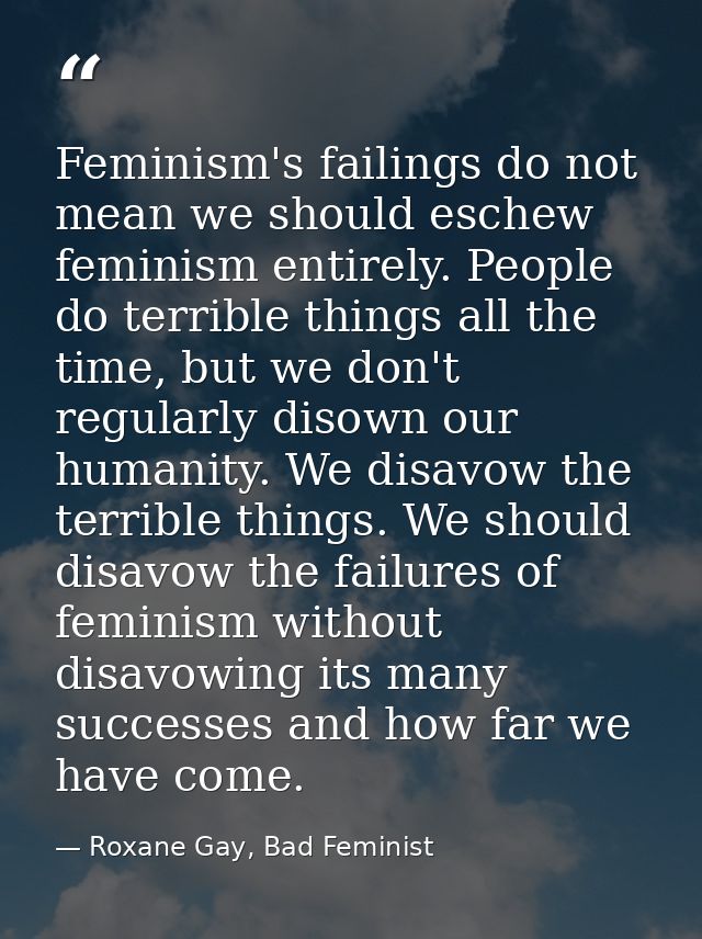 Feminism's failings do not mean we should eschew feminism entirely. People do terrible things all the time, but we don't — Roxane Gay, Bad Feminist