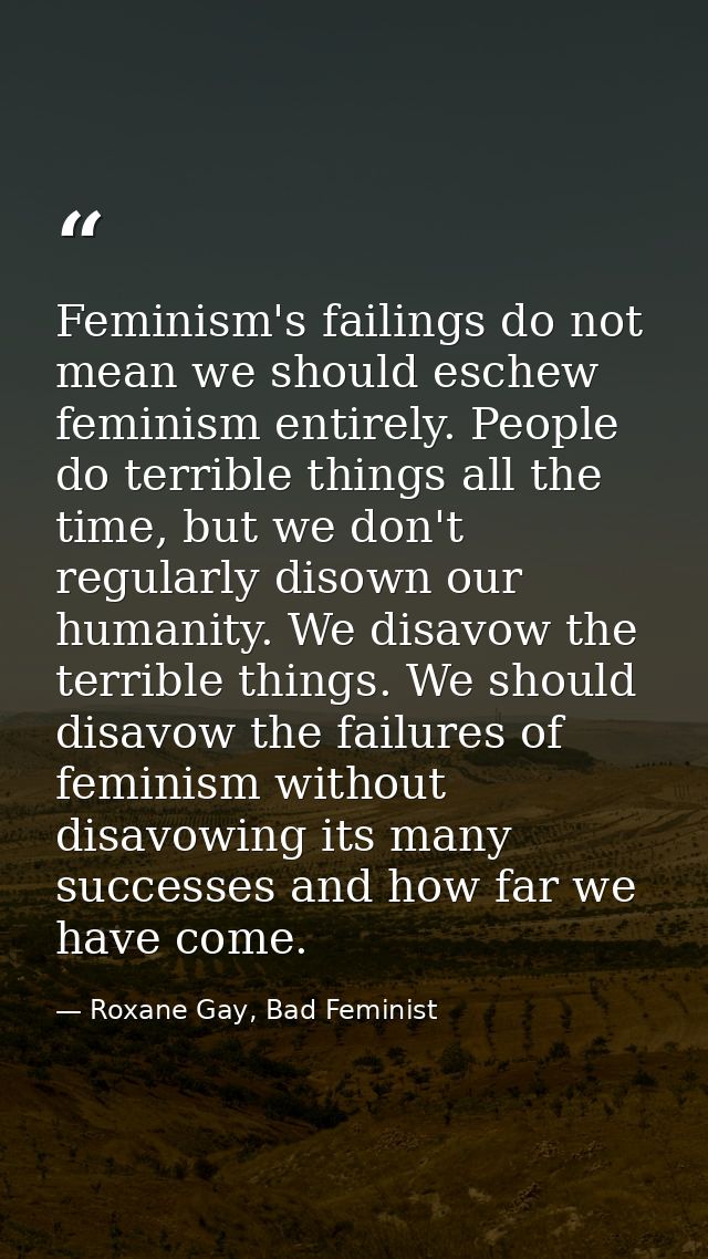 Feminism's failings do not mean we should eschew feminism entirely. People do terrible things all the time, but we don't — Roxane Gay, Bad Feminist