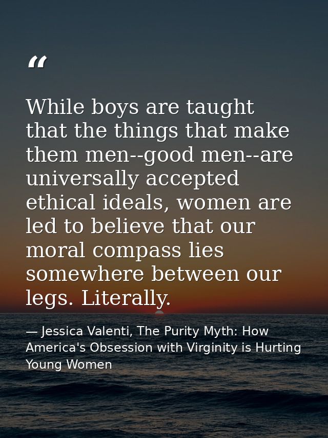 While boys are taught that the things that make them men--good men--are universally accepted ethical ideals, women are l — Jessica Valenti, The Purity Myth: How America's Obsession with Virginity is Hurting Young Women