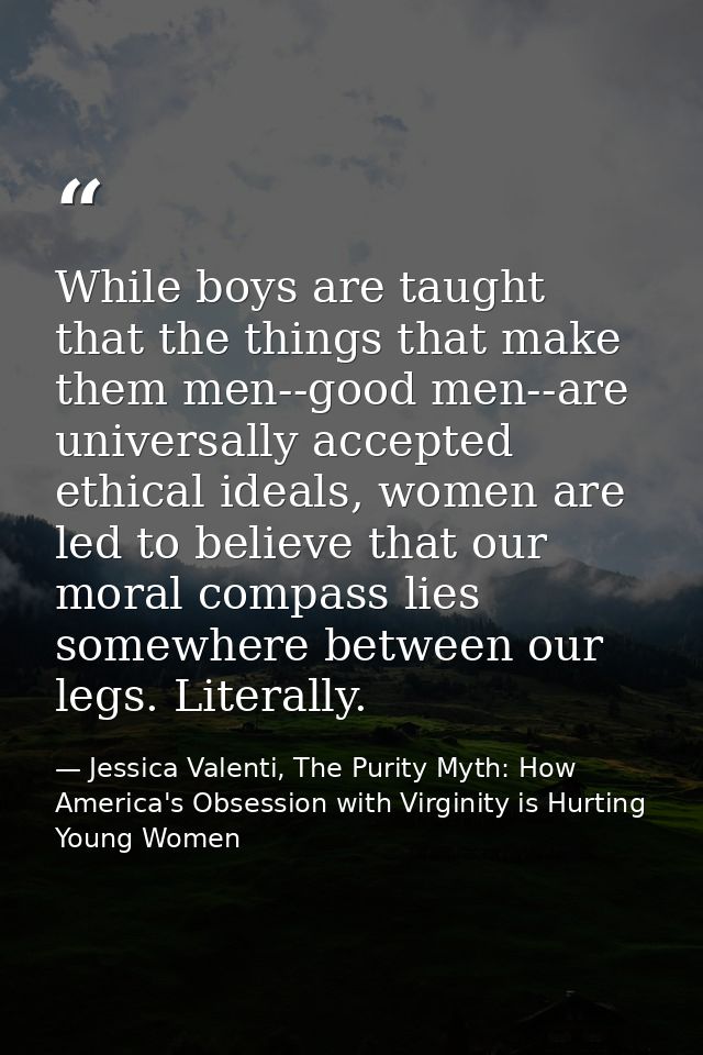 While boys are taught that the things that make them men--good men--are universally accepted ethical ideals, women are l — Jessica Valenti, The Purity Myth: How America's Obsession with Virginity is Hurting Young Women